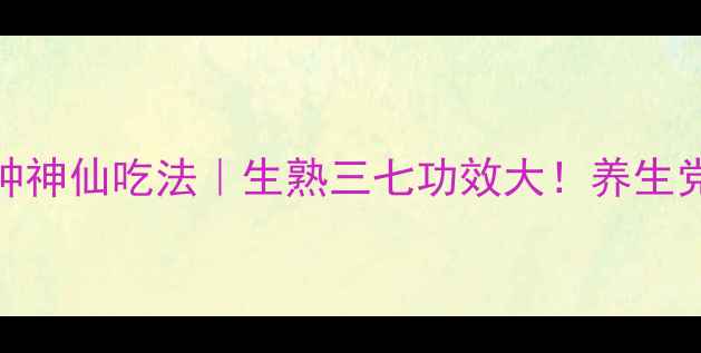 三七的N种神仙吃法生熟三七功效大养生党必看