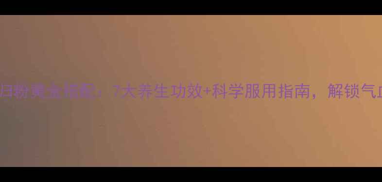 三七粉与当归粉黄金搭配7大养生功效科学服用指南解锁气血双补秘方