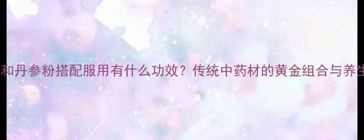 三七粉和丹参粉搭配服用有什么功效传统中药材的黄金组合与养生秘籍