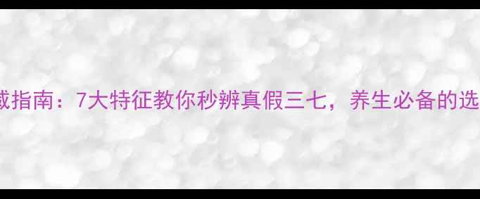 三七鉴别权威指南7大特征教你秒辨真假三七养生必备的选购与功效全