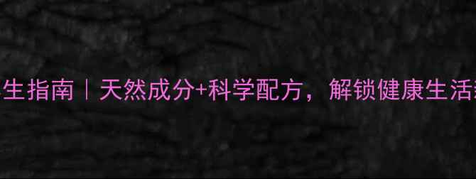 三宝片养生指南天然成分科学配方解锁健康生活新姿势
