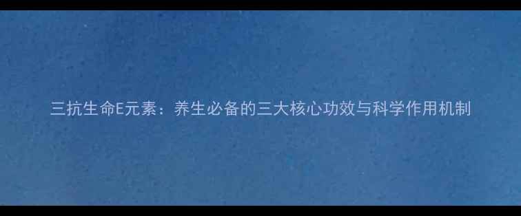 三抗生命E元素养生必备的三大核心功效与科学作用机制