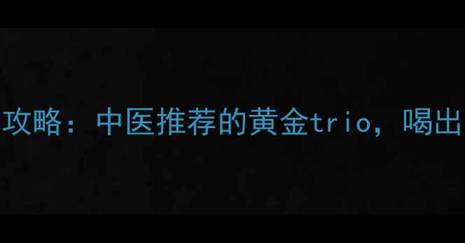三枝养生全攻略中医推荐的黄金trio喝出健康好气色