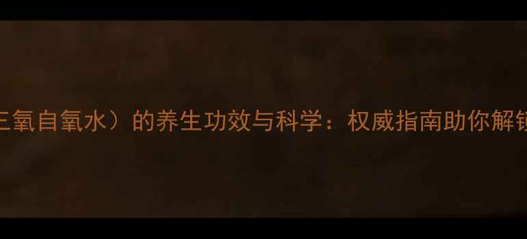 三氧化水三氧自氧水的养生功效与科学权威指南助你解锁健康新方式