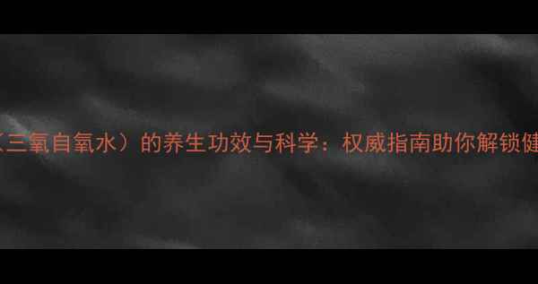 图片 三氧化水（三氧自氧水）的养生功效与科学：权威指南助你解锁健康新方式2