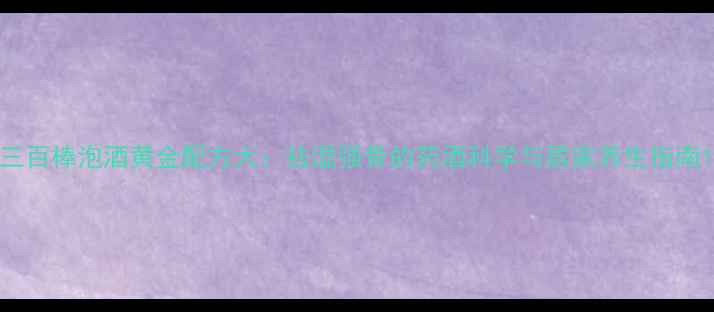 图片 三百棒泡酒黄金配方大：祛湿强骨的药酒科学与居家养生指南1