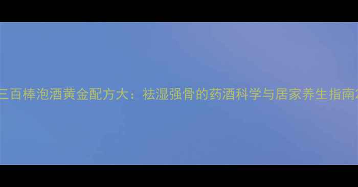 三百棒泡酒黄金配方大祛湿强骨的药酒科学与居家养生指南