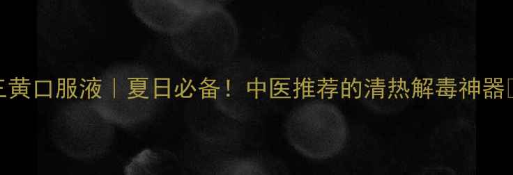 三黄口服液夏日必备中医推荐的清热解毒神器