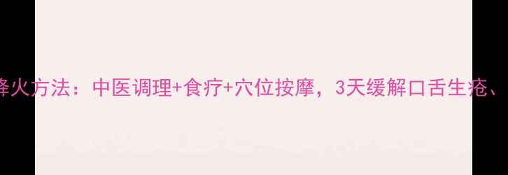 图片 上火快速降火方法：中医调理+食疗+穴位按摩，3天缓解口舌生疮、便秘尿黄2