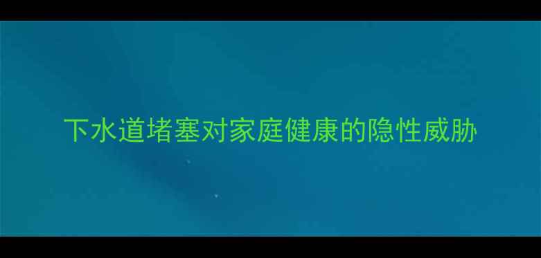 下水道堵塞对家庭健康的隐性威胁