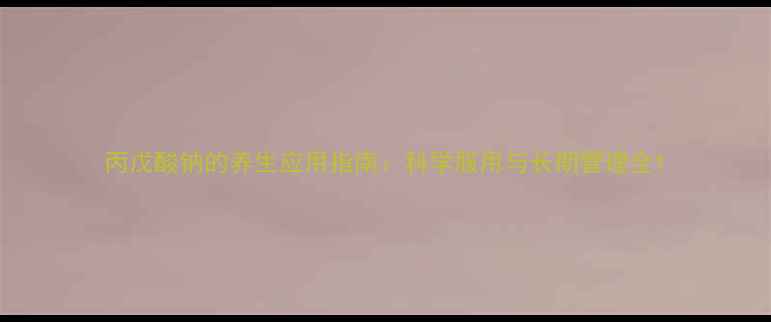 丙戊酸钠的养生应用指南科学服用与长期管理全