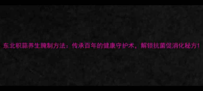 图片 东北积蒜养生腌制方法：传承百年的健康守护术，解锁抗菌促消化秘方1