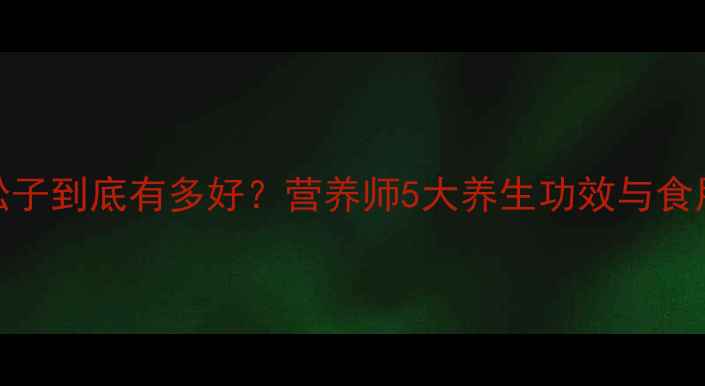 东北红松子到底有多好营养师5大养生功效与食用指南