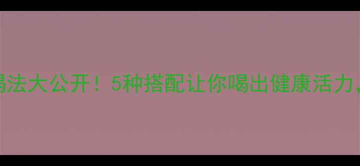 东鹏特饮养生喝法大公开5种搭配让你喝出健康活力附详细功效