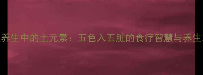图片 中医养生中的土元素：五色入五脏的食疗智慧与养生功效