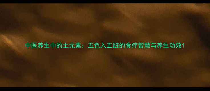 中医养生中的土元素五色入五脏的食疗智慧与养生功效