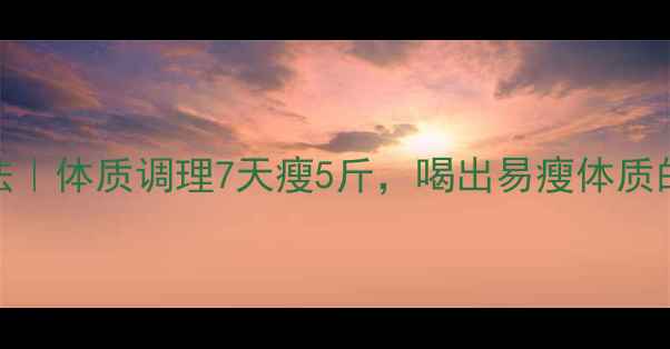图片 中医养生减肥法｜体质调理7天瘦5斤，喝出易瘦体质的3大黄金法则2