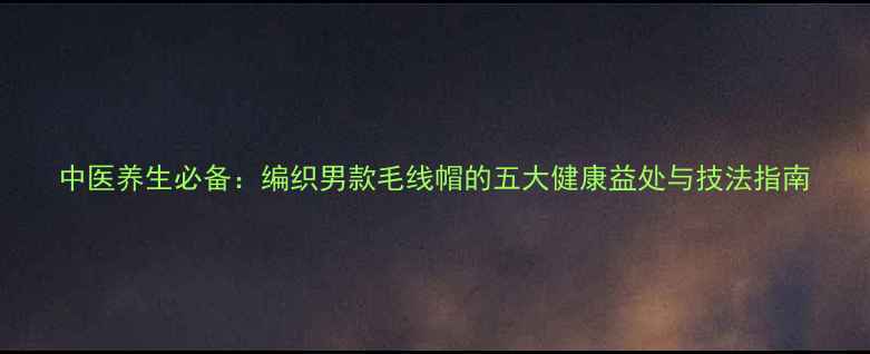 中医养生必备编织男款毛线帽的五大健康益处与技法指南