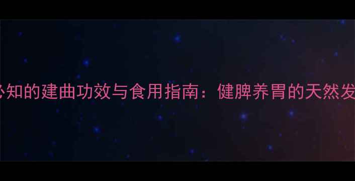 中医养生必知的建曲功效与食用指南健脾养胃的天然发酵食品全