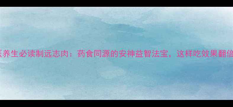 中医养生必读制远志肉药食同源的安神益智法宝这样吃效果翻倍