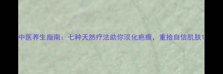 图片 中医养生指南：七种天然疗法助你淡化疤痕，重拾自信肌肤1