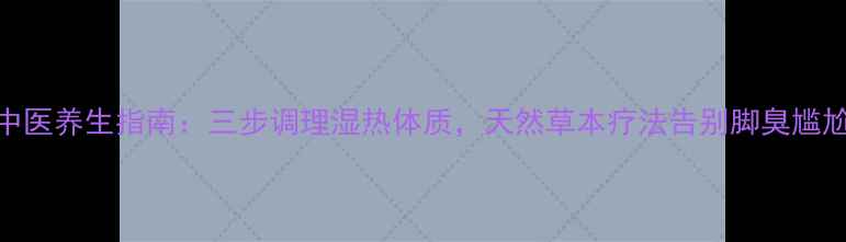 中医养生指南三步调理湿热体质天然草本疗法告别脚臭尴尬