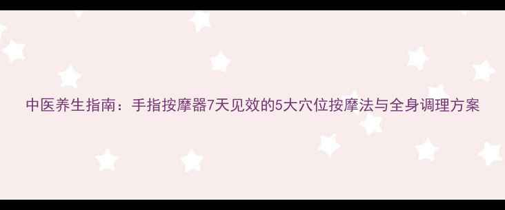 中医养生指南手指按摩器7天见效的5大穴位按摩法与全身调理方案