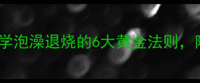 中医养生指南科学泡澡退烧的6大黄金法则附家庭操作全攻略