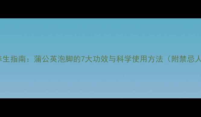 中医养生指南蒲公英泡脚的7大功效与科学使用方法附禁忌人群