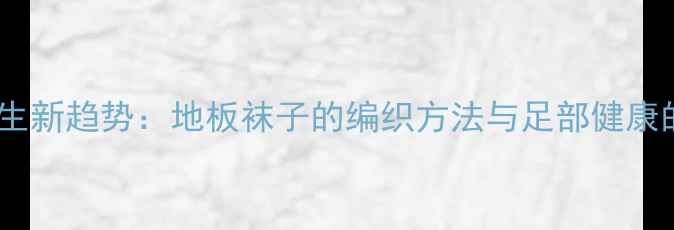 中医养生新趋势地板袜子的编织方法与足部健康的关系