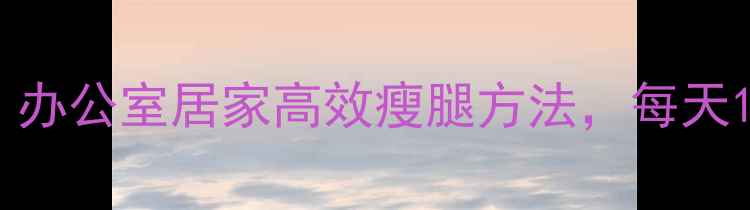 图片 中医养生瘦腿运动：办公室居家高效瘦腿方法，每天15分钟告别粗壮小腿