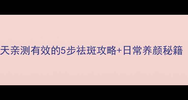 中医养生祛斑法30天亲测有效的5步祛斑攻略日常养颜秘籍附真人实测对比