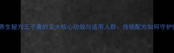 中医养生秘方五子膏的五大核心功效与适用人群传统配方如何守护健康