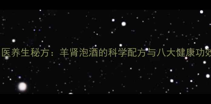 中医养生秘方羊肾泡酒的科学配方与八大健康功效