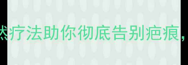 中医养生秘籍7种天然疗法助你彻底告别疤痕内调外养效果翻倍