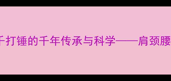 图片 中医养生秘籍：千打锤的千年传承与科学——肩颈腰腿痛的天然解药1