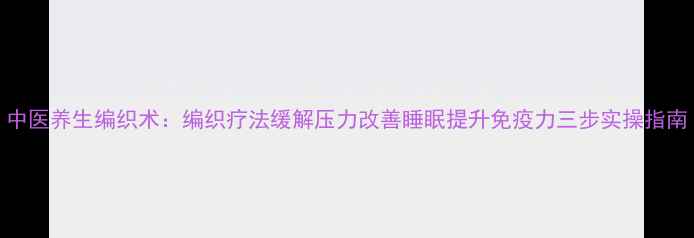 中医养生编织术编织疗法缓解压力改善睡眠提升免疫力三步实操指南