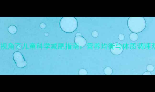 中医养生视角下儿童科学减肥指南营养均衡与体质调理双管齐下