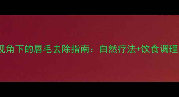 中医养生视角下的唇毛去除指南自然疗法饮食调理双管齐下