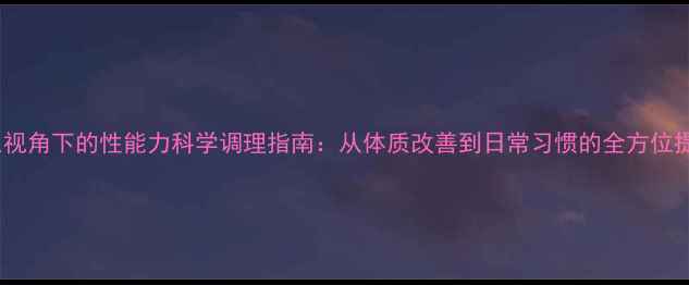 中医养生视角下的性能力科学调理指南从体质改善到日常习惯的全方位提升方案
