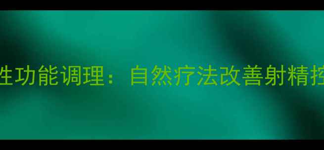 中医养生视角下的男性性功能调理自然疗法改善射精控制技巧与夫妻和谐指南