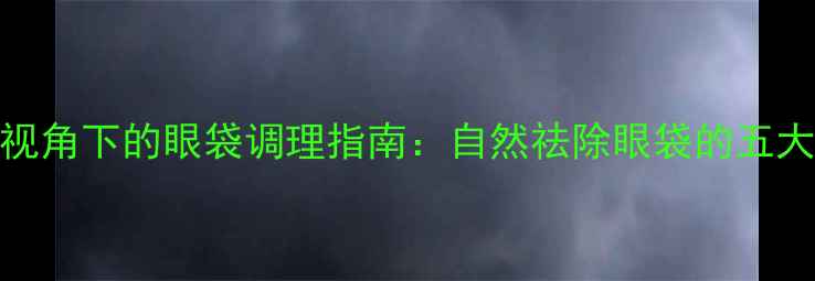 中医养生视角下的眼袋调理指南自然祛除眼袋的五大黄金法则