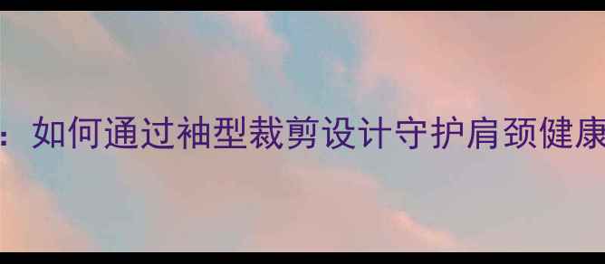 图片 中医养生视角：如何通过袖型裁剪设计守护肩颈健康与夏季防暑？