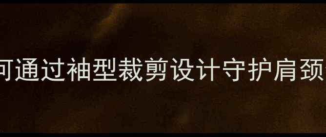 中医养生视角如何通过袖型裁剪设计守护肩颈健康与夏季防暑