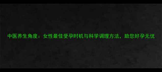 中医养生角度女性最佳受孕时机与科学调理方法助您好孕无忧