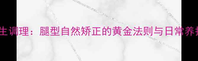 中医养生调理腿型自然矫正的黄金法则与日常养护指南