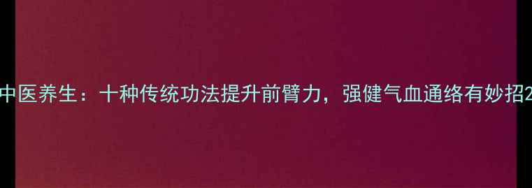 中医养生十种传统功法提升前臂力强健气血通络有妙招