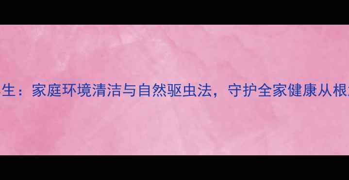 图片 中医养生：家庭环境清洁与自然驱虫法，守护全家健康从根源开始