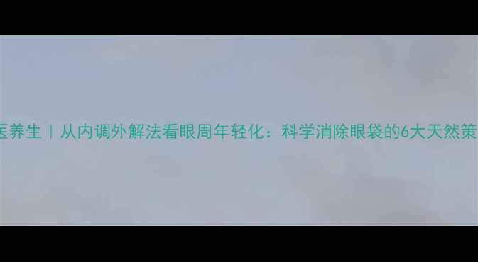 中医养生从内调外解法看眼周年轻化科学消除眼袋的6大天然策略