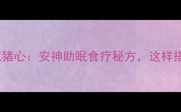 中医推荐枣仁炖猪心安神助眠食疗秘方这样搭配效果翻倍